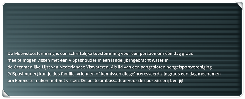 De Meevistoestemming is een schriftelijke toestemming voor n persoon om n dag gratis  mee te mogen vissen met een VISpashouder in een landelijk ingebracht water in  de Gezamenlijke Lijst van Nederlandse Viswateren. Als lid van een aangesloten hengelsportvereniging  (VISpashouder) kun je dus familie, vrienden of kennissen die genteresseerd zijn gratis een dag meenemen  om kennis te maken met het vissen. De beste ambassadeur voor de sportvisserij ben jij!