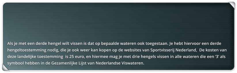 Als je met een derde hengel wilt vissen is dat op bepaalde wateren ook toegestaan. Je hebt hiervoor een derde hengeltoestemming nodig, die je ook weer kan kopen op de websites van Sportvisserij Nederland,  De kosten van deze landelijke toestemming  is 25 euro, en hiermee mag je met drie hengels vissen in alle wateren die een 3 als symbool hebben in de Gezamenlijke Lijst van Nederlandse Viswateren.