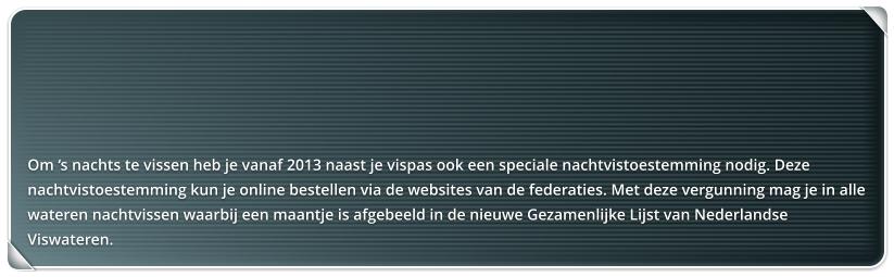 Om s nachts te vissen heb je vanaf 2013 naast je vispas ook een speciale nachtvistoestemming nodig. Deze nachtvistoestemming kun je online bestellen via de websites van de federaties. Met deze vergunning mag je in alle wateren nachtvissen waarbij een maantje is afgebeeld in de nieuwe Gezamenlijke Lijst van Nederlandse Viswateren.