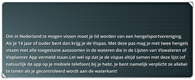 Om in Nederland te mogen vissen moet je lid worden van een hengelsportvereniging.  Als je 14 jaar of ouder bent dan krijg je de Vispas. Met deze pas mag je met twee hengels vissen met alle toegestane aassoorten in de wateren die in de Lijsten van Viswateren of Visplanner App vermeld staan.Let wel op dat je de vispas altijd samen met deze lijst (of natuurlijk de app op je mobiele telefoon) bij je hebt. Je bent namelijk verplicht ze allebei te tonen als je gecontroleerd wordt aan de waterkant!