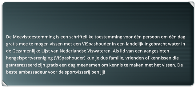 De Meevistoestemming is een schriftelijke toestemming voor n persoon om n dag gratis mee te mogen vissen met een VISpashouder in een landelijk ingebracht water in  de Gezamenlijke Lijst van Nederlandse Viswateren. Als lid van een aangesloten hengelsportvereniging (VISpashouder) kun je dus familie, vrienden of kennissen die genteresseerd zijn gratis een dag meenemen om kennis te maken met het vissen. De beste ambassadeur voor de sportvisserij ben jij!