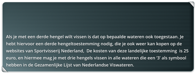 Als je met een derde hengel wilt vissen is dat op bepaalde wateren ook toegestaan. Je hebt hiervoor een derde hengeltoestemming nodig, die je ook weer kan kopen op de websites van Sportvisserij Nederland,  De kosten van deze landelijke toestemming  is 25 euro, en hiermee mag je met drie hengels vissen in alle wateren die een 3 als symbool hebben in de Gezamenlijke Lijst van Nederlandse Viswateren.