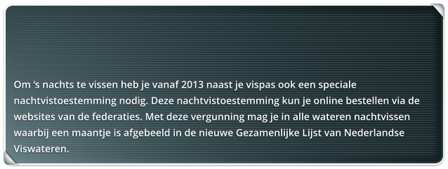 Om s nachts te vissen heb je vanaf 2013 naast je vispas ook een speciale nachtvistoestemming nodig. Deze nachtvistoestemming kun je online bestellen via de websites van de federaties. Met deze vergunning mag je in alle wateren nachtvissen waarbij een maantje is afgebeeld in de nieuwe Gezamenlijke Lijst van Nederlandse Viswateren.