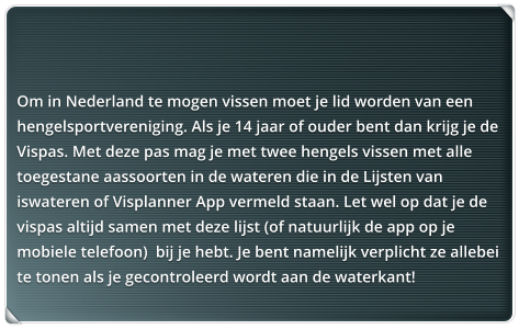 Om in Nederland te mogen vissen moet je lid worden van een hengelsportvereniging. Als je 14 jaar of ouder bent dan krijg je de Vispas. Met deze pas mag je met twee hengels vissen met alle toegestane aassoorten in de wateren die in de Lijsten van iswateren of Visplanner App vermeld staan. Let wel op dat je de vispas altijd samen met deze lijst (of natuurlijk de app op je mobiele telefoon)  bij je hebt. Je bent namelijk verplicht ze allebei te tonen als je gecontroleerd wordt aan de waterkant!