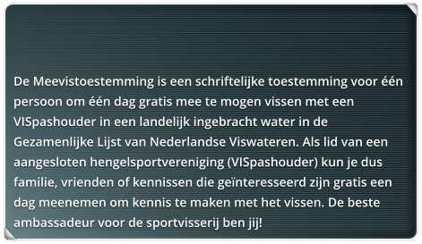 De Meevistoestemming is een schriftelijke toestemming voor n persoon om n dag gratis mee te mogen vissen met een VISpashouder in een landelijk ingebracht water in de Gezamenlijke Lijst van Nederlandse Viswateren. Als lid van een aangesloten hengelsportvereniging (VISpashouder) kun je dus familie, vrienden of kennissen die genteresseerd zijn gratis een dag meenemen om kennis te maken met het vissen. De beste ambassadeur voor de sportvisserij ben jij!