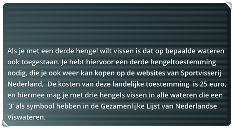 Als je met een derde hengel wilt vissen is dat op bepaalde wateren ook toegestaan. Je hebt hiervoor een derde hengeltoestemming nodig, die je ook weer kan kopen op de websites van Sportvisserij Nederland,  De kosten van deze landelijke toestemming  is 25 euro, en hiermee mag je met drie hengels vissen in alle wateren die een 3 als symbool hebben in de Gezamenlijke Lijst van Nederlandse Viswateren.