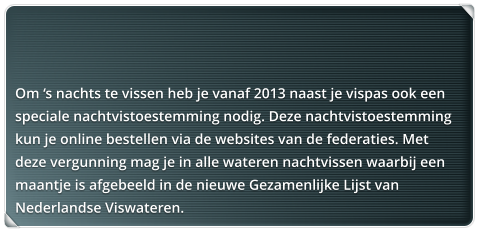 Om s nachts te vissen heb je vanaf 2013 naast je vispas ook een speciale nachtvistoestemming nodig. Deze nachtvistoestemming kun je online bestellen via de websites van de federaties. Met deze vergunning mag je in alle wateren nachtvissen waarbij een maantje is afgebeeld in de nieuwe Gezamenlijke Lijst van Nederlandse Viswateren.